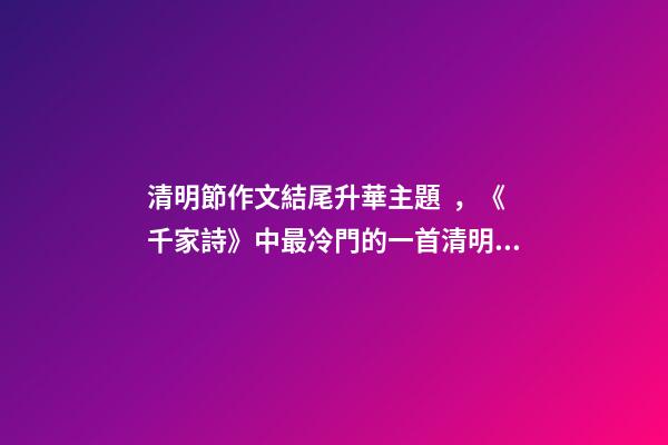 清明節作文結尾升華主題，《千家詩》中最冷門的一首清明詩-第1張-觀點-玄機派
